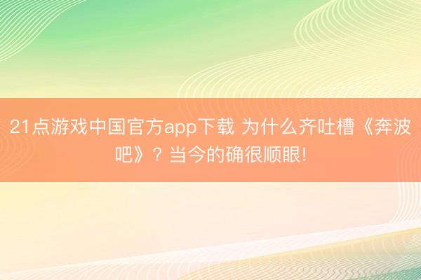 21点游戏中国官方app下载 为什么齐吐槽《奔波吧》? 当今的确很顺眼!