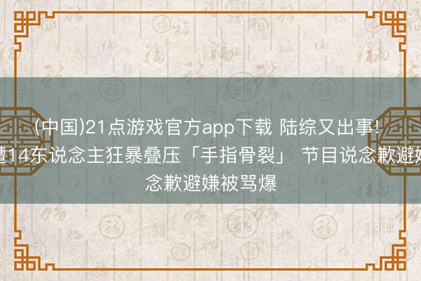 (中国)21点游戏官方app下载 陆综又出事! 男偶像遭14东说念主狂暴叠压「手指骨裂」 节目说念歉避嫌被骂爆