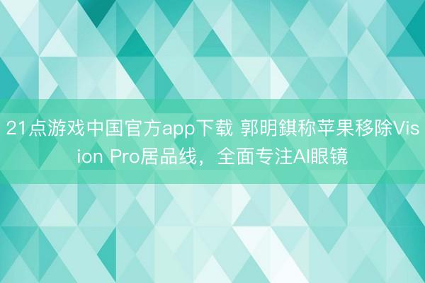 21点游戏中国官方app下载 郭明錤称苹果移除Vision Pro居品线，全面专注AI眼镜