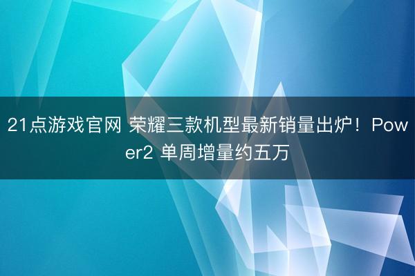 21点游戏官网 荣耀三款机型最新销量出炉！Power2 单周增量约五万
