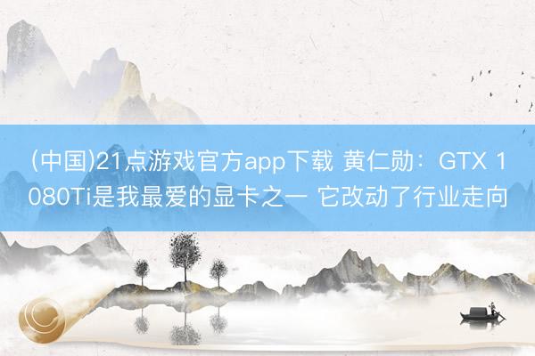 (中国)21点游戏官方app下载 黄仁勋：GTX 1080Ti是我最爱的显卡之一 它改动了行业走向