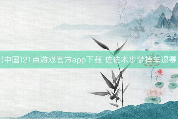 (中国)21点游戏官方app下载 佐佐木步梦摔车退赛