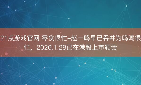 21点游戏官网 零食很忙+赵一鸣早已吞并为鸣鸣很忙，2026.1.28已在港股上市领会