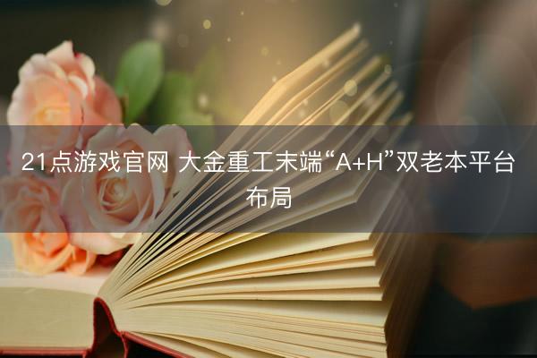21点游戏官网 大金重工末端“A+H”双老本平台布局
