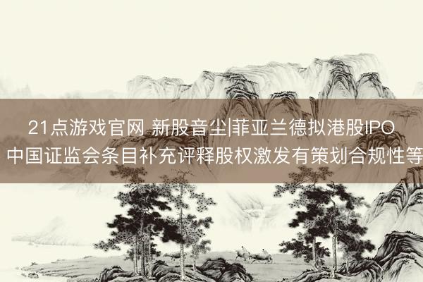 21点游戏官网 新股音尘|菲亚兰德拟港股IPO 中国证监会条目补充评释股权激发有策划合规性等