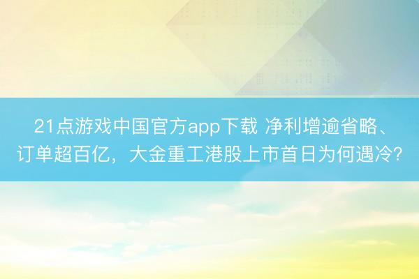 21点游戏中国官方app下载 净利增逾省略、订单超百亿，大金重工港股上市首日为何遇冷？