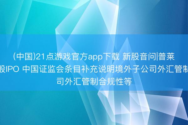 (中国)21点游戏官方app下载 新股音问|普莱医药拟港股IPO 中国证监会条目补充说明境外子公司外汇管制合规性等