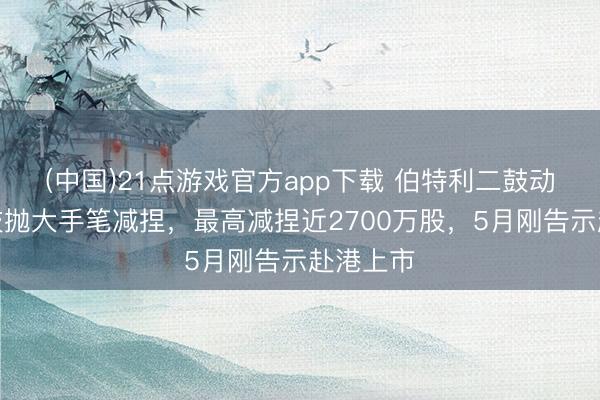 (中国)21点游戏官方app下载 伯特利二鼓动奇瑞科技抛大手笔减捏，最高减捏近2700万股，5月刚告示赴港上市
