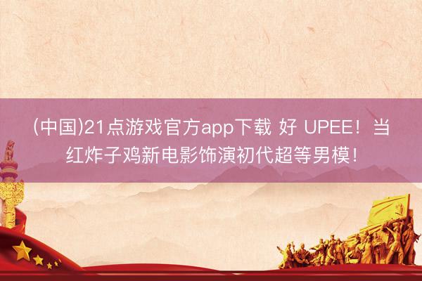 (中国)21点游戏官方app下载 好 UPEE！当红炸子鸡新电影饰演初代超等男模！