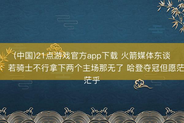 (中国)21点游戏官方app下载 火箭媒体东谈主：若骑士不行拿下两个主场那无了 哈登夺冠但愿茫乎