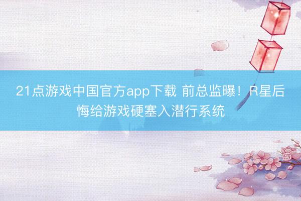 21点游戏中国官方app下载 前总监曝！R星后悔给游戏硬塞入潜行系统