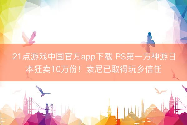 21点游戏中国官方app下载 PS第一方神游日本狂卖10万份！索尼已取得玩乡信任