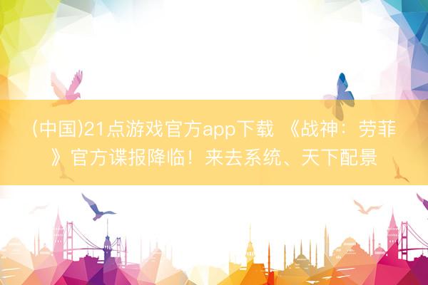 (中国)21点游戏官方app下载 《战神：劳菲》官方谍报降临！来去系统、天下配景