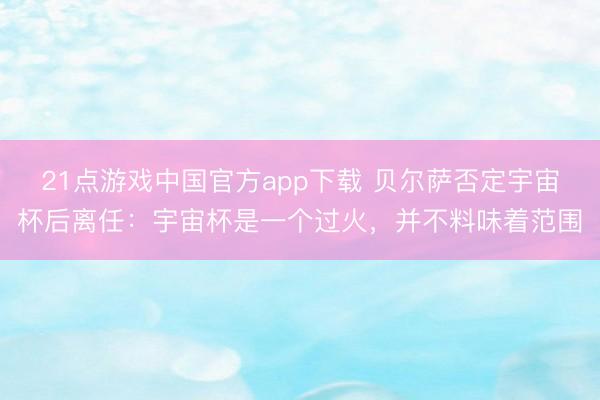 21点游戏中国官方app下载 贝尔萨否定宇宙杯后离任：宇宙杯是一个过火，并不料味着范围