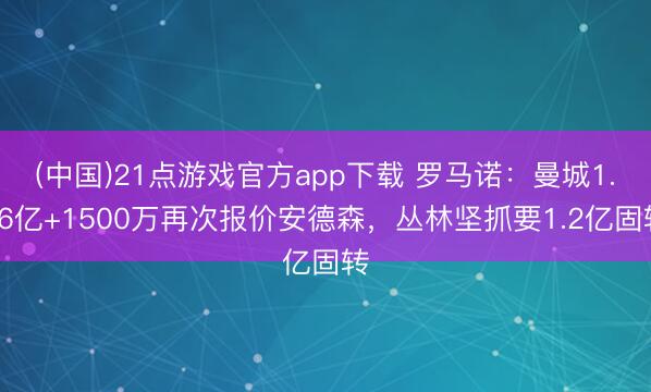 (中国)21点游戏官方app下载 罗马诺:曼城1.06亿+1500万再次报价安德森,丛林坚抓要1.2亿固转