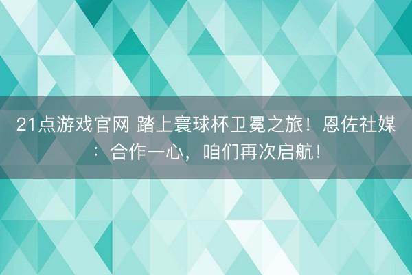 21点游戏官网 踏上寰球杯卫冕之旅！恩佐社媒：合作一心，咱们再次启航！