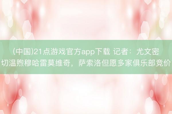 (中国)21点游戏官方app下载 记者:尤文密切温煦穆哈雷莫维奇,萨索洛但愿多家俱乐部竞价