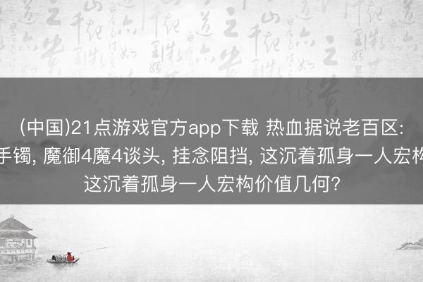 (中国)21点游戏官方app下载 热血据说老百区: 防1魔5金手镯, 魔御4魔4谈头, 挂念阻挡, 这沉着孤身一人宏构价值几何?