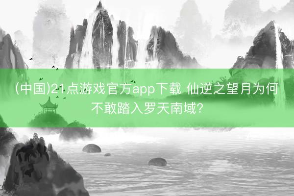 (中国)21点游戏官方app下载 仙逆之望月为何不敢踏入罗天南域?