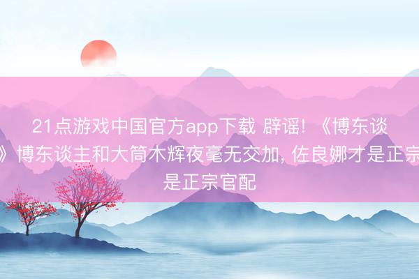 21点游戏中国官方app下载 辟谣! 《博东谈主传》博东谈主和大筒木辉夜毫无交加， 佐良娜才是正宗官配