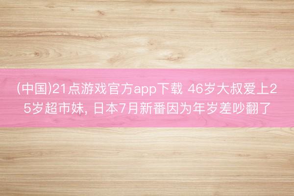 (中国)21点游戏官方app下载 46岁大叔爱上25岁超市妹， 日本7月新番因为年岁差吵翻了