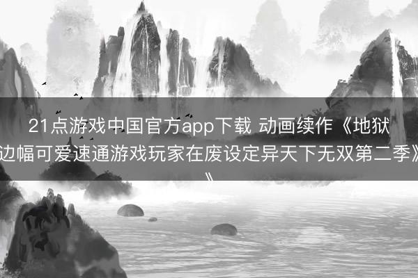 21点游戏中国官方app下载 动画续作《地狱边幅可爱速通游戏玩家在废设定异天下无双第二季》