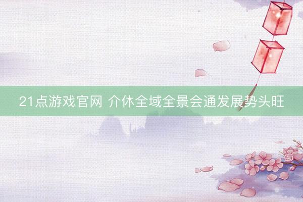 21点游戏官网 介休全域全景会通发展势头旺