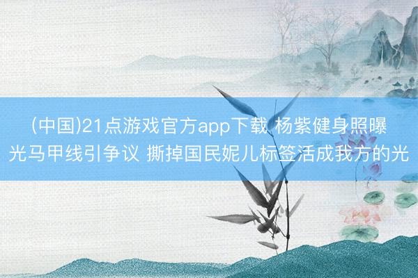(中国)21点游戏官方app下载 杨紫健身照曝光马甲线引争议 撕掉国民妮儿标签活成我方的光