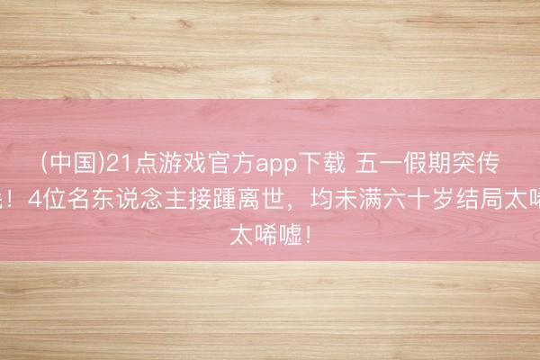 (中国)21点游戏官方app下载 五一假期突传恶耗！4位名东说念主接踵离世，均未满六十岁结局太唏嘘！