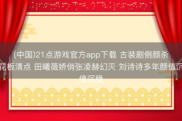(中国)21点游戏官方app下载 古装剧侧颜杀天花板清点 田曦薇娇俏张凌赫幻灭 刘诗诗多年颜值沉稳