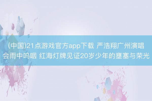 (中国)21点游戏官方app下载 严浩翔广州演唱会雨中呜咽 红海灯牌见证20岁少年的壅塞与荣光