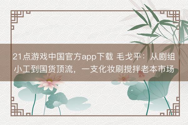 21点游戏中国官方app下载 毛戈平:从剧组小工到国货顶流,一支化妆刷搅拌老本市场