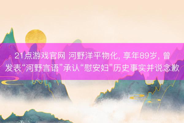 21点游戏官网 河野洋平物化, 享年89岁, 曾发表“河野言语”承认“慰安妇”历史事实并说念歉