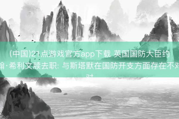 (中国)21点游戏官方app下载 英国国防大臣约翰·希利文牍去职: 与斯塔默在国防开支方面存在不对