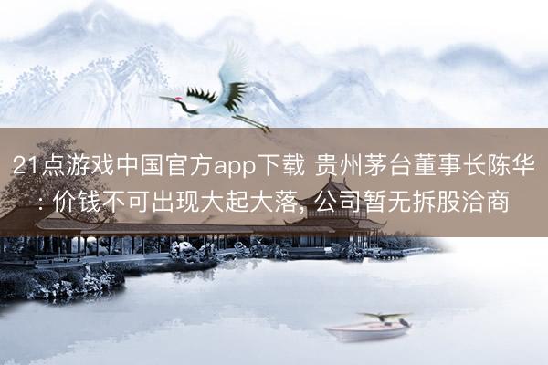 21点游戏中国官方app下载 贵州茅台董事长陈华: 价钱不可出现大起大落, 公司暂无拆股洽商