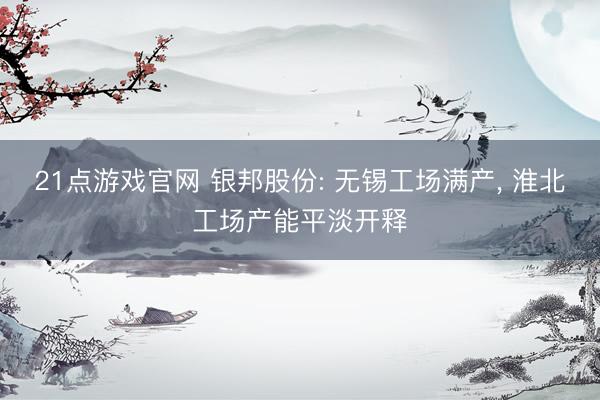 21点游戏官网 银邦股份: 无锡工场满产, 淮北工场产能平淡开释