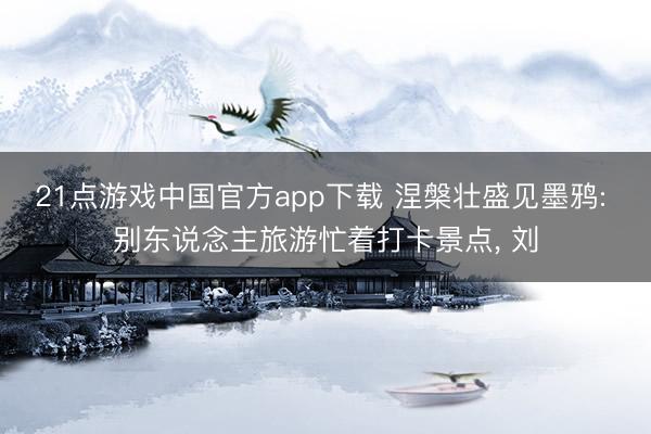 21点游戏中国官方app下载 涅槃壮盛见墨鸦: 别东说念主旅游忙着打卡景点, 刘