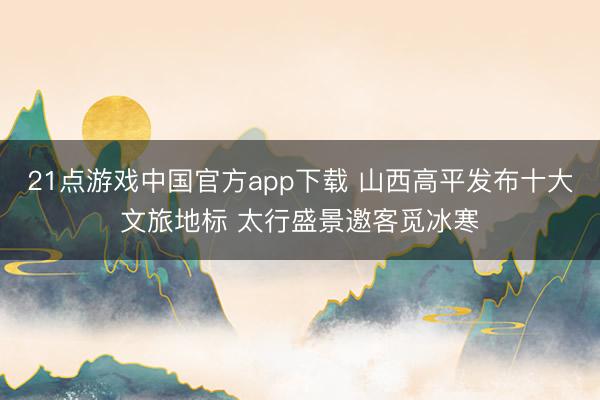 21点游戏中国官方app下载 山西高平发布十大文旅地标 太行盛景邀客觅冰寒