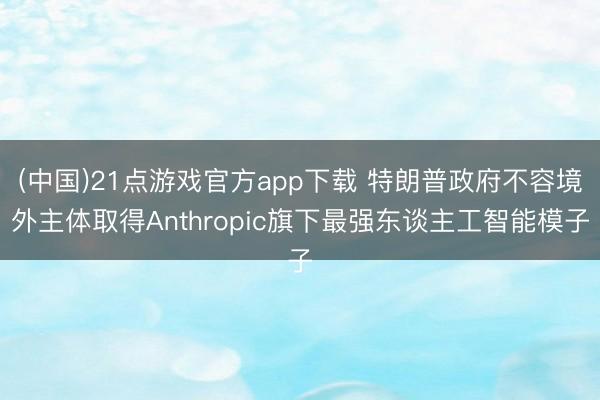 (中国)21点游戏官方app下载 特朗普政府不容境外主体取得Anthropic旗下最强东谈主工智能模子