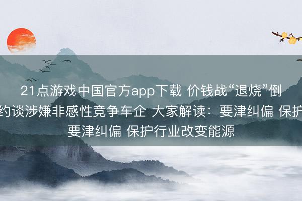 21点游戏中国官方app下载 价钱战“退烧”倒计时？两部门约谈涉嫌非感性竞争车企 大家解读：要津纠偏 保护行业改变能源