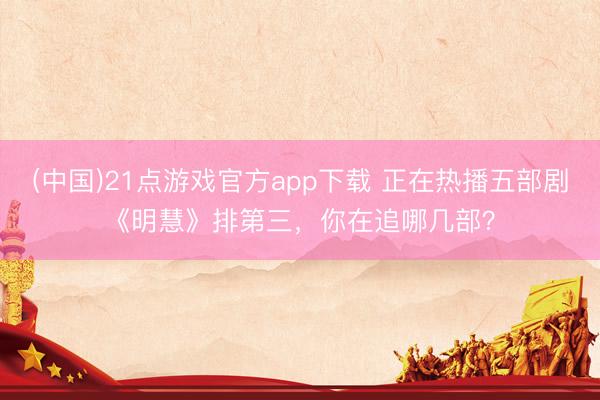 (中国)21点游戏官方app下载 正在热播五部剧《明慧》排第三，你在追哪几部？
