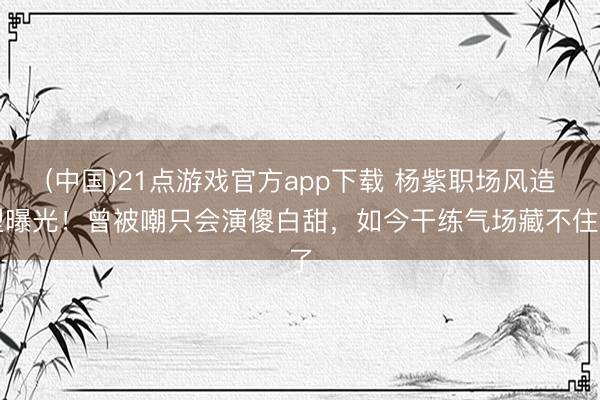 (中国)21点游戏官方app下载 杨紫职场风造型曝光！曾被嘲只会演傻白甜，如今干练气场藏不住了