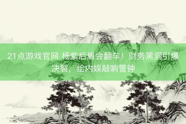 21点游戏官网 杨紫后盾会翻车！财务黑洞引爆决裂，给内娱敲响警钟