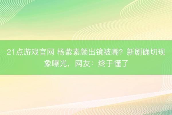 21点游戏官网 杨紫素颜出镜被嘲？新剧确切现象曝光，网友：终于懂了