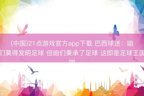 (中国)21点游戏官方app下载 巴西球迷：咱们莫得发明足球 但咱们秉承了足球 这即是足球王国