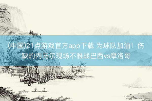 (中国)21点游戏官方app下载 为球队加油！伤缺的内马尔现场不雅战巴西vs摩洛哥