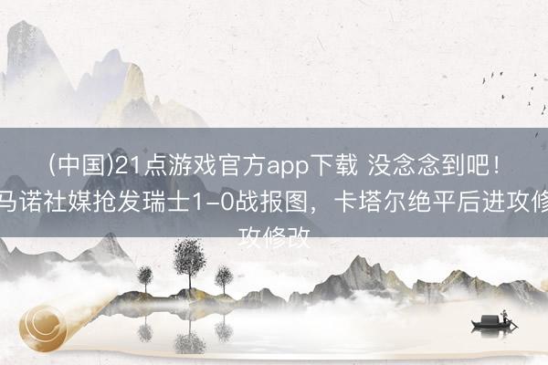 (中国)21点游戏官方app下载 没念念到吧！罗马诺社媒抢发瑞士1-0战报图，卡塔尔绝平后进攻修改