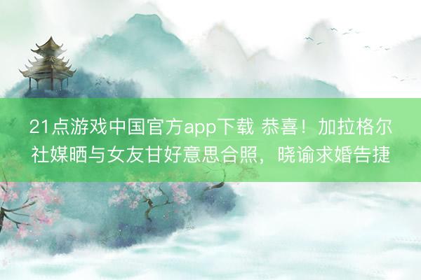 21点游戏中国官方app下载 恭喜！加拉格尔社媒晒与女友甘好意思合照，晓谕求婚告捷