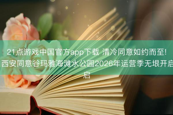 21点游戏中国官方app下载 清冷同意如约而至! 西安同意谷玛雅海滩水公园2026年运营季无垠开启