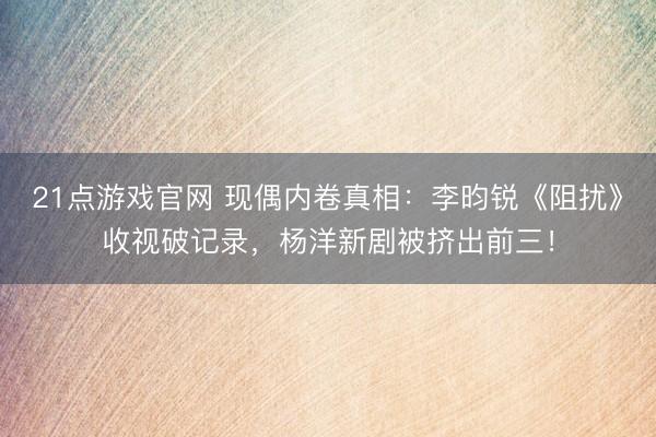 21点游戏官网 现偶内卷真相:李昀锐《阻扰》收视破记录,杨洋新剧被挤出前三!